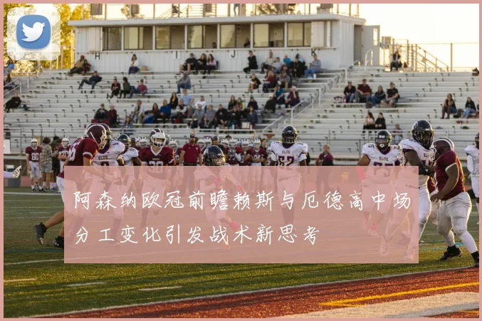 阿森纳欧冠前瞻赖斯与厄德高中场分工变化引发战术新思考