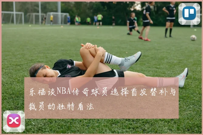 乐福谈NBA传奇球员选择首发替补与裁员的独特看法