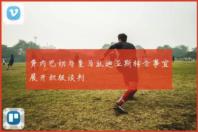费内巴切与皇马就迪亚斯转会事宜展开积极谈判