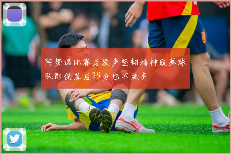 阿努诺比赛后发声坚韧精神鼓舞球队即使落后29分也不放弃