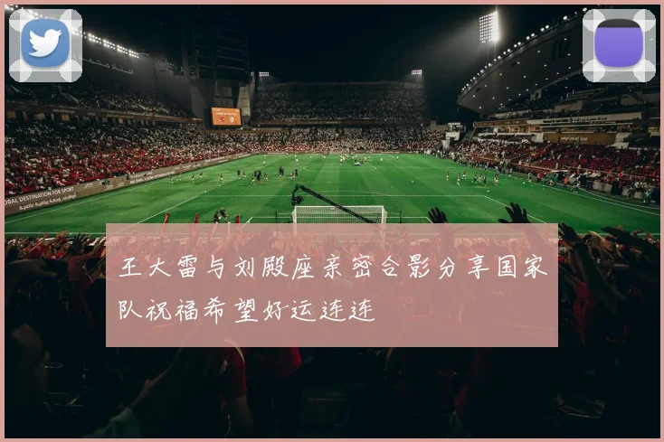 王大雷与刘殿座亲密合影分享国家队祝福希望好运连连
