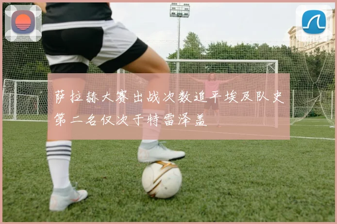 萨拉赫大赛出战次数追平埃及队史第二名仅次于特雷泽盖