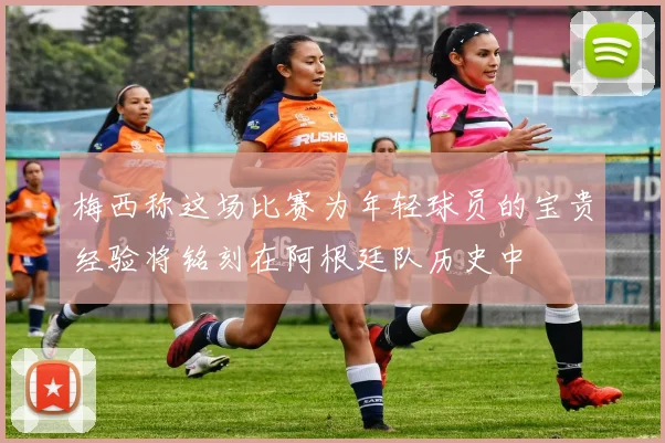 梅西称这场比赛为年轻球员的宝贵经验将铭刻在阿根廷队历史中