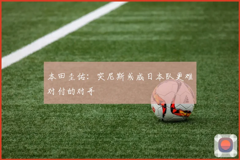 本田圭佑：突尼斯或成日本队更难对付的对手