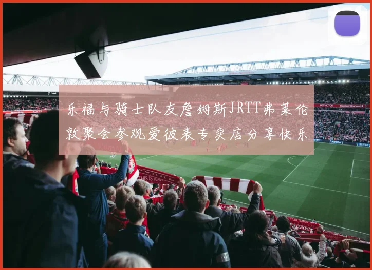 乐福与骑士队友詹姆斯JRTT弗莱伦敦聚会参观爱彼表专卖店分享快乐时光