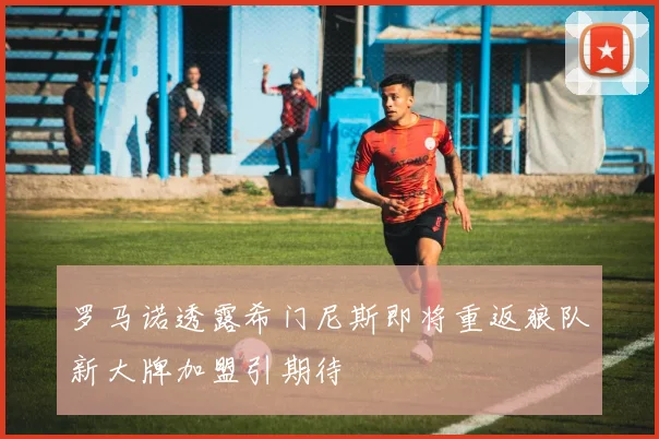 罗马诺透露希门尼斯即将重返狼队新大牌加盟引期待