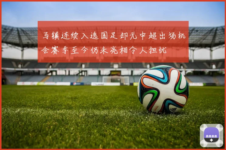 马镇连续入选国足却无中超出场机会赛季至今仍未亮相令人担忧