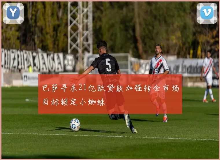 巴萨寻求21亿欧贷款加强转会市场目标锁定小蜘蛛