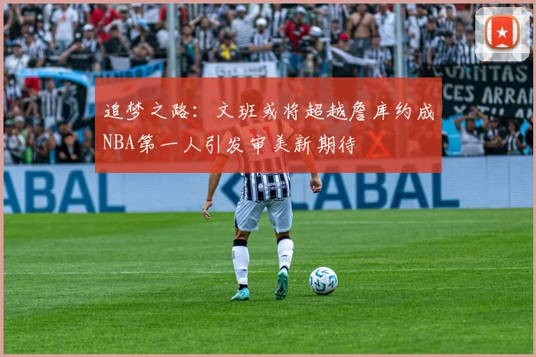 追梦之路：文班或将超越詹库约成NBA第一人引发审美新期待