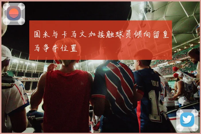 国米与卡马文加接触球员倾向留皇马争夺位置