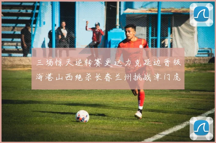 三场惊天逆转赛更达力克延边晋级海港山西绝杀长春兰州挑战津门虎