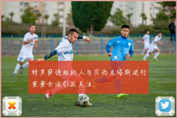 特罗萨德经纪人与贝西克塔斯进行重要会谈引发关注
