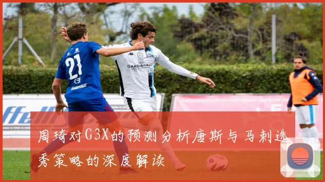 周琦对G3X的预测分析唐斯与马刺选秀策略的深度解读