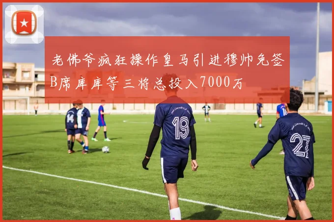 老佛爷疯狂操作皇马引进穆帅免签B席库库等三将总投入7000万