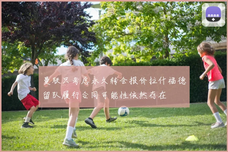 曼联只考虑永久转会报价拉什福德留队履行合同可能性依然存在