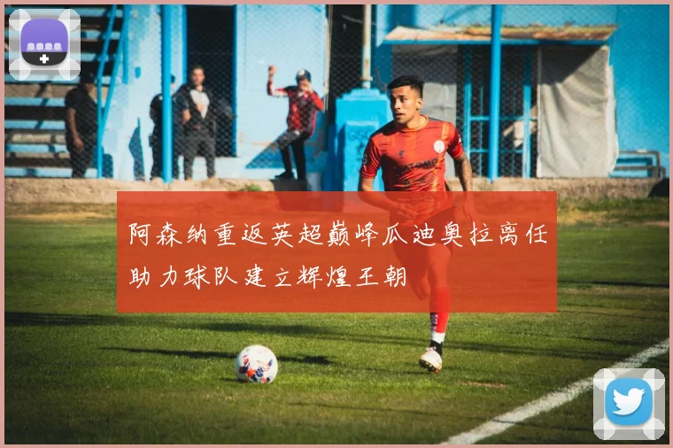 阿森纳重返英超巅峰瓜迪奥拉离任助力球队建立辉煌王朝