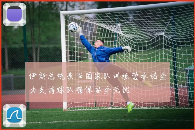 伊朗总统亲临国家队训练营承诺全力支持球队确保安全无忧