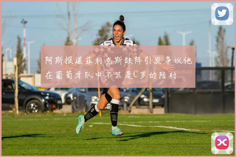 阿斯报道菲利克斯缺阵引发争议他在葡萄牙队中不只是C罗的陪衬