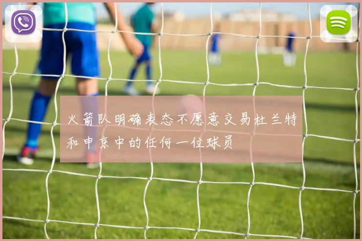 火箭队明确表态不愿意交易杜兰特和申京中的任何一位球员